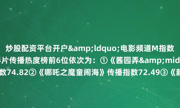 炒股配资平台开户&ldquo;电影频道M指数&rdquo;热映影片传播热度榜前6位依次为：①《酱园弄&middot;悬案》传播指数74.82②《哪吒之魔童闹海》传播指数72.49③《新&middot;驯龙高手》传播指数72.47④《名侦探柯南：独眼的残像》传播指数71.49⑤《艺术学院1994》传播指数71.48⑥《侏罗纪世界：重生》传播指数71.16