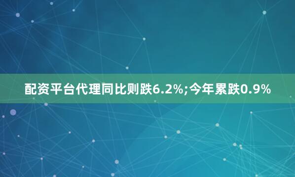 配资平台代理同比则跌6.2%;今年累跌0.9%