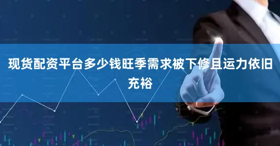 现货配资平台多少钱旺季需求被下修且运力依旧充裕