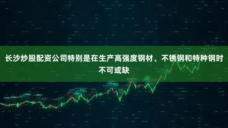 长沙炒股配资公司特别是在生产高强度钢材、不锈钢和特种钢时不可或缺