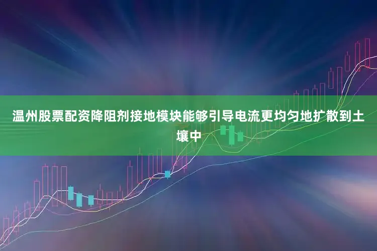 温州股票配资降阻剂接地模块能够引导电流更均匀地扩散到土壤中