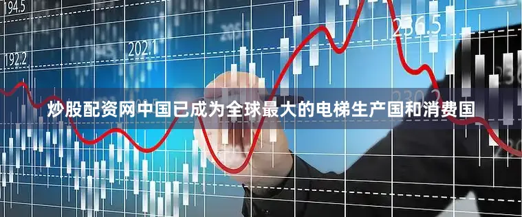 炒股配资网中国已成为全球最大的电梯生产国和消费国