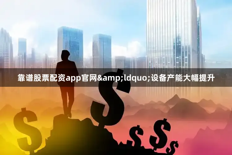 靠谱股票配资app官网&ldquo;设备产能大幅提升