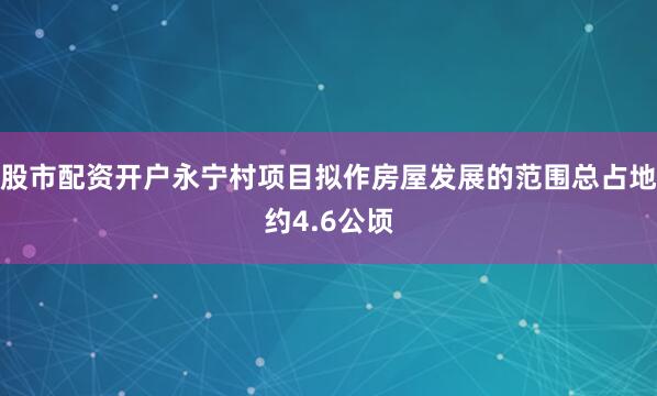 股市配资开户永宁村项目拟作房屋发展的范围总占地约4.6公顷