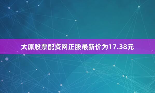 太原股票配资网正股最新价为17.38元