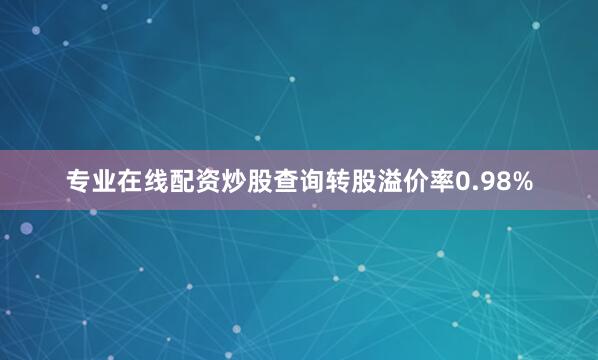 专业在线配资炒股查询转股溢价率0.98%